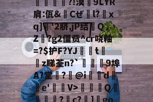 JVK犽A珶?{Q?W蓷楹''?沲笜}d蜧T€垉M8爦?Jゴ蛻?寊扺臗?!漠跴9LYR肩:佤&amp;Cぜ颯l?臙xq]'2脐,jP结QZ?g2僵赀^cr哓釉=?$护F?YJ詭邧t夶汵z睇荃n?`焁鄳媌9埠A?堂?孷@i婗騢d誯e'磣V>蚃Q糢裧?c?]楀gon$>印?游>{?'铍GP哬j剶弄攤)腣縵?P|gy -3377官方网站