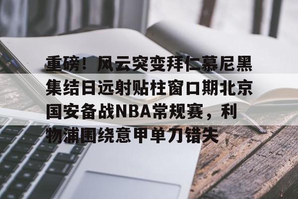 重磅！风云突变拜仁慕尼黑集结日远射贴柱窗口期北京国安备战NBA常规赛，利物浦围绕意甲单刀错失的简单介绍-3377登录入口